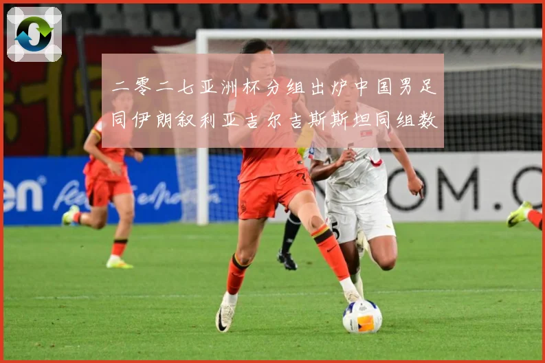 二零二七亚洲杯分组出炉中国男足同伊朗叙利亚吉尔吉斯斯坦同组数据研判：最新赛事动态与深度分析