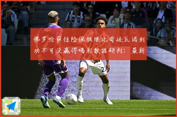 佛罗伦萨惊险保级堪比奇迹瓦诺利功不可没赢得喝彩数据研判：最新赛事动态与深度分析