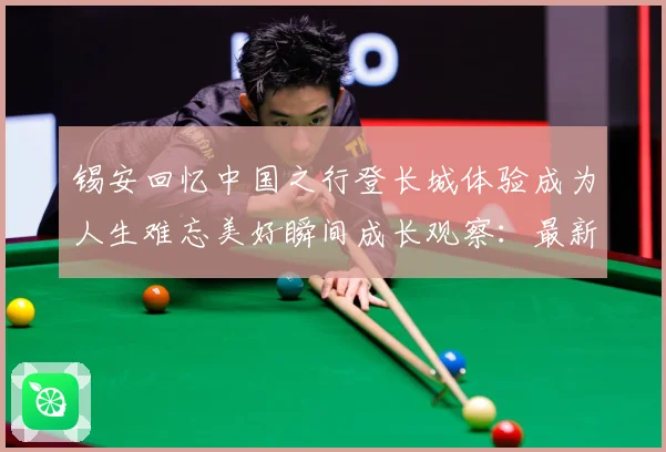 锡安回忆中国之行登长城体验成为人生难忘美好瞬间成长观察：最新赛事动态与深度分析