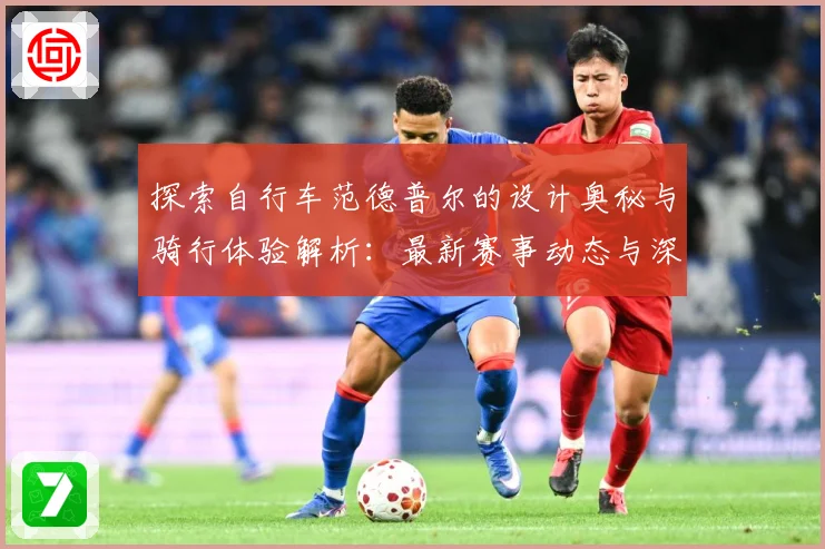 探索自行车范德普尔的设计奥秘与骑行体验解析：最新赛事动态与深度分析