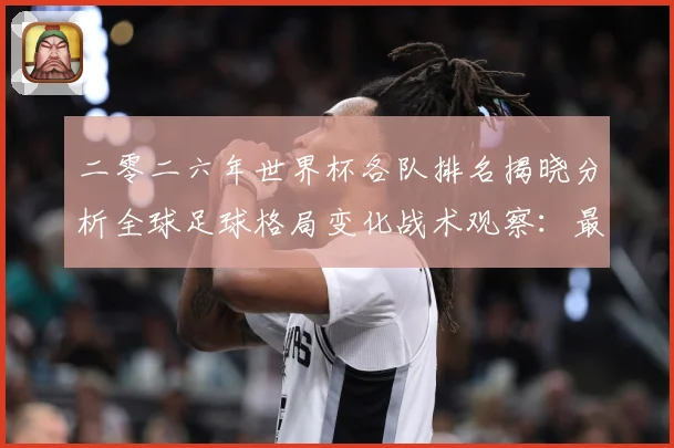 二零二六年世界杯各队排名揭晓分析全球足球格局变化战术观察：最新赛事动态与深度分析