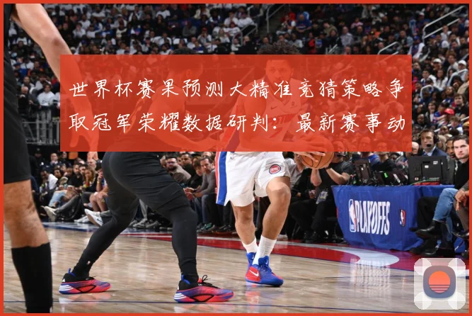 世界杯赛果预测大精准竞猜策略争取冠军荣耀数据研判：最新赛事动态与深度分析