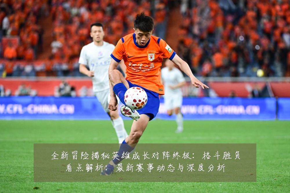 全新冒险揭秘英雄成长对阵终极：格斗胜负看点解析：最新赛事动态与深度分析