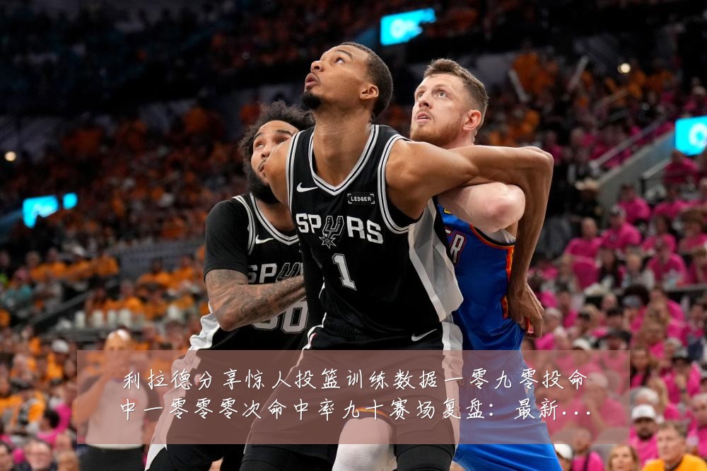 利拉德分享惊人投篮训练数据一零九零投命中一零零零次命中率九十赛场复盘:最新赛事动态与深度分析