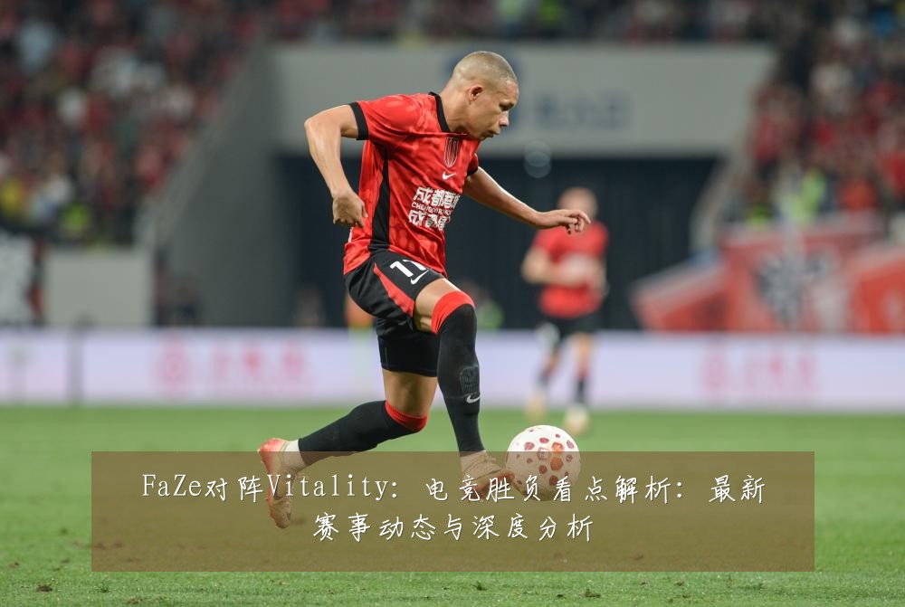 FaZe对阵Vitality：电竞胜负看点解析：最新赛事动态与深度分析