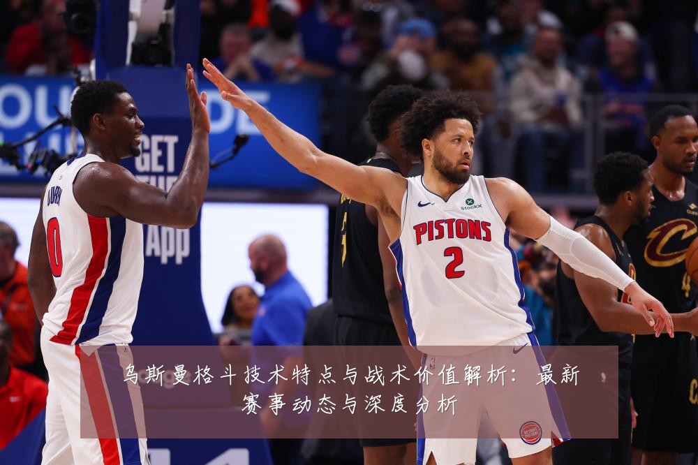 乌斯曼格斗技术特点与战术价值解析：最新赛事动态与深度分析